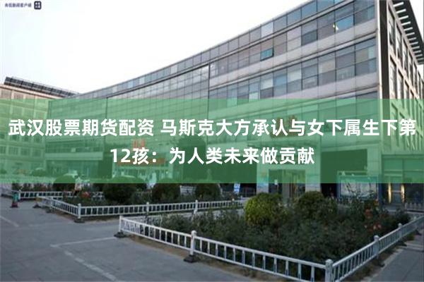 武汉股票期货配资 马斯克大方承认与女下属生下第12孩：为人类未来做贡献