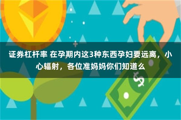 证券杠杆率 在孕期内这3种东西孕妇要远离，小心辐射，各位准妈妈你们知道么