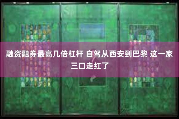 融资融券最高几倍杠杆 自驾从西安到巴黎 这一家三口走红了