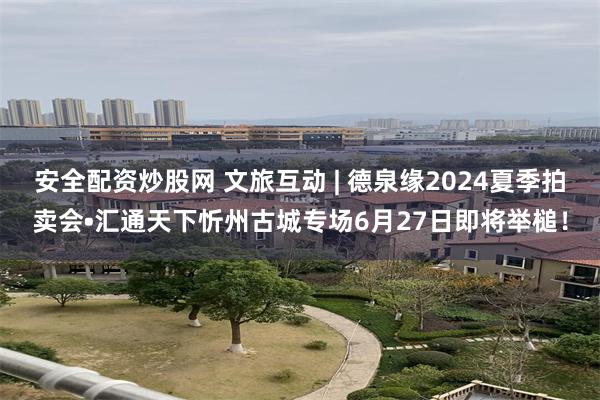 安全配资炒股网 文旅互动 | 德泉缘2024夏季拍卖会•汇通天下忻州古城专场6月27日即将举槌！