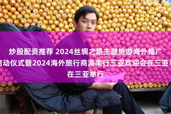 炒股配资推荐 2024丝绸之路主题旅游海外推广季启动仪式暨2024海外旅行商海南行三亚欢迎会在三亚举行