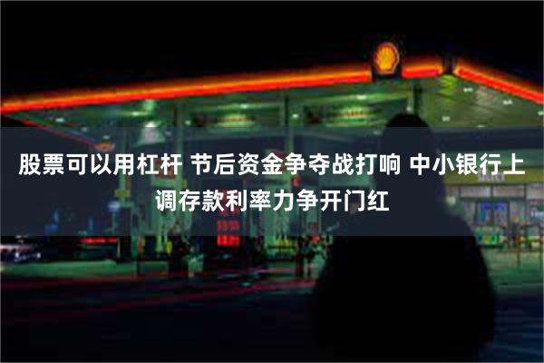 股票可以用杠杆 节后资金争夺战打响 中小银行上调存款利率力争开门红