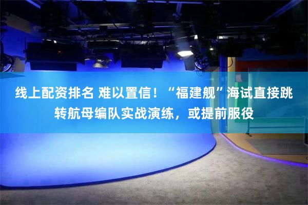 线上配资排名 难以置信！“福建舰”海试直接跳转航母编队实战演练，或提前服役