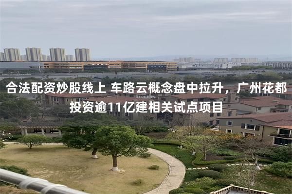 合法配资炒股线上 车路云概念盘中拉升，广州花都投资逾11亿建相关试点项目