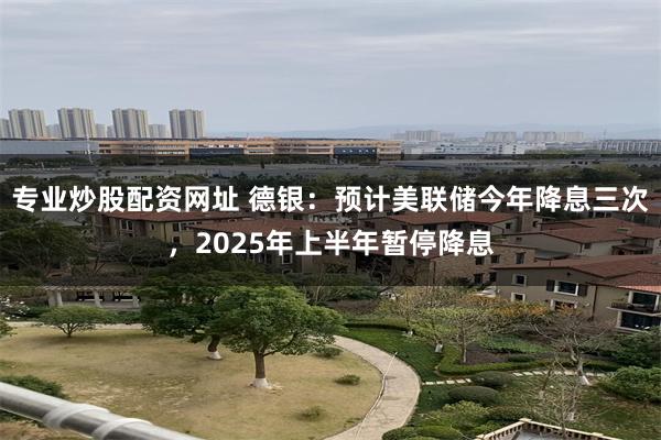 专业炒股配资网址 德银：预计美联储今年降息三次，2025年上半年暂停降息