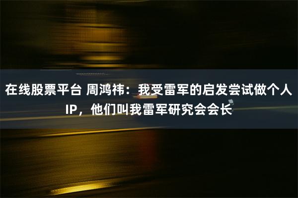 在线股票平台 周鸿祎：我受雷军的启发尝试做个人IP，他们叫我雷军研究会会长