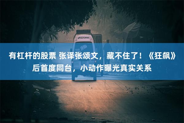 有杠杆的股票 张译张颂文，藏不住了！《狂飙》后首度同台，小动作曝光真实关系