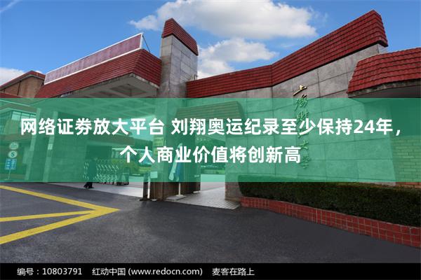 网络证劵放大平台 刘翔奥运纪录至少保持24年，个人商业价值将创新高