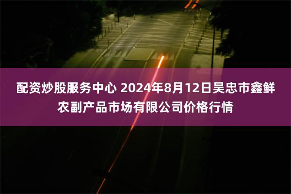 配资炒股服务中心 2024年8月12日吴忠市鑫鲜农副产品市场有限公司价格行情