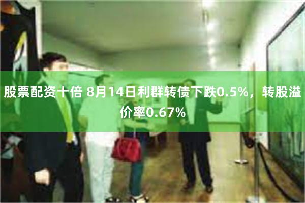 股票配资十倍 8月14日利群转债下跌0.5%，转股溢价率0.67%