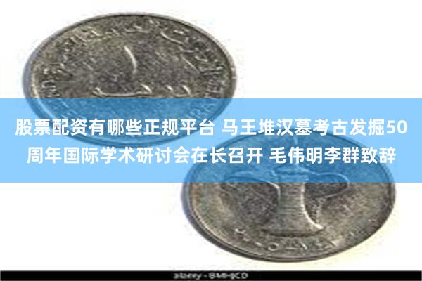 股票配资有哪些正规平台 马王堆汉墓考古发掘50周年国际学术研讨会在长召开 毛伟明李群致辞