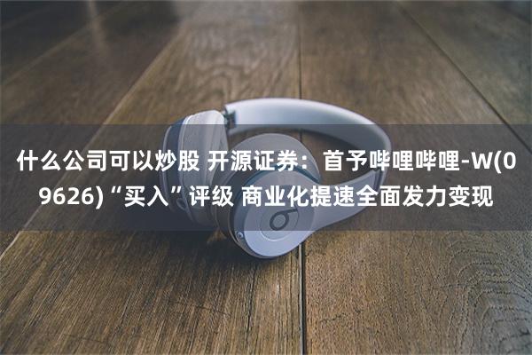 什么公司可以炒股 开源证券：首予哔哩哔哩-W(09626)“买入”评级 商业化提速全面发力变现