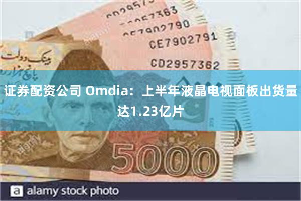 证券配资公司 Omdia：上半年液晶电视面板出货量达1.23亿片