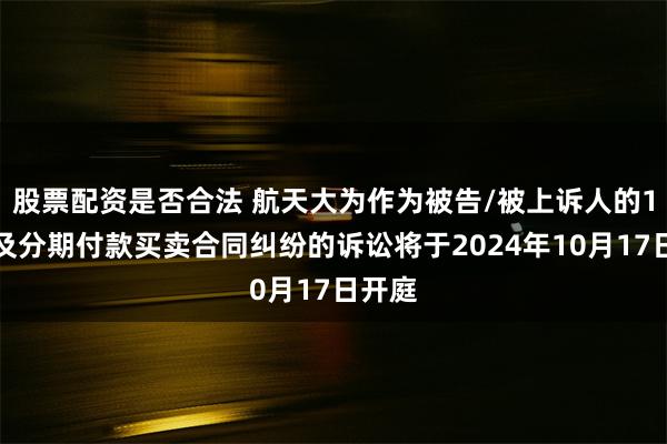 股票配资是否合法 航天大为作为被告/被上诉人的1起涉及分期付款买卖合同纠纷的诉讼将于2024年10月17日开庭