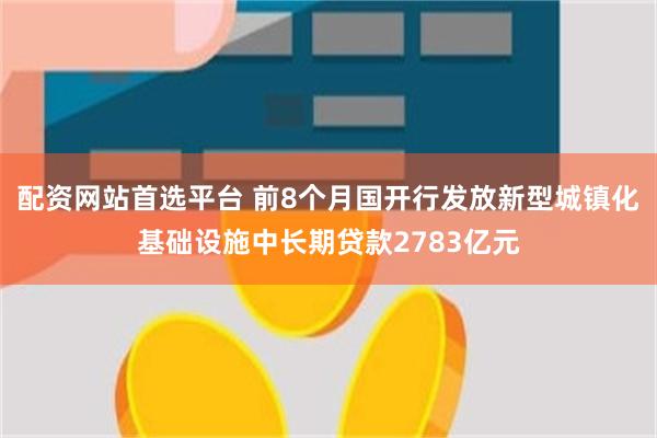 配资网站首选平台 前8个月国开行发放新型城镇化基础设施中长期贷款2783亿元