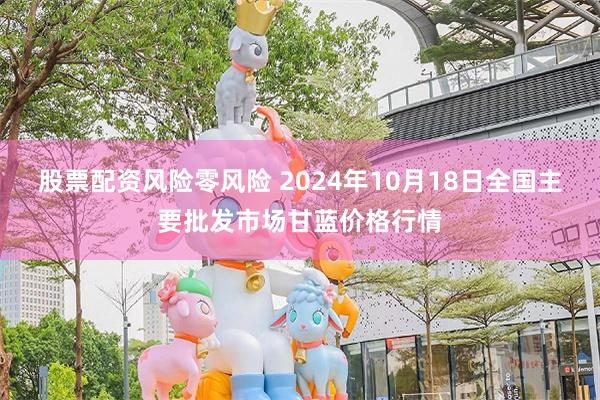 股票配资风险零风险 2024年10月18日全国主要批发市场甘蓝价格行情