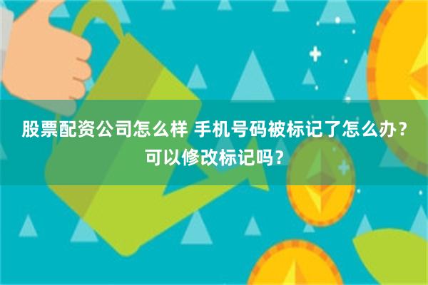 股票配资公司怎么样 手机号码被标记了怎么办？可以修改标记吗？