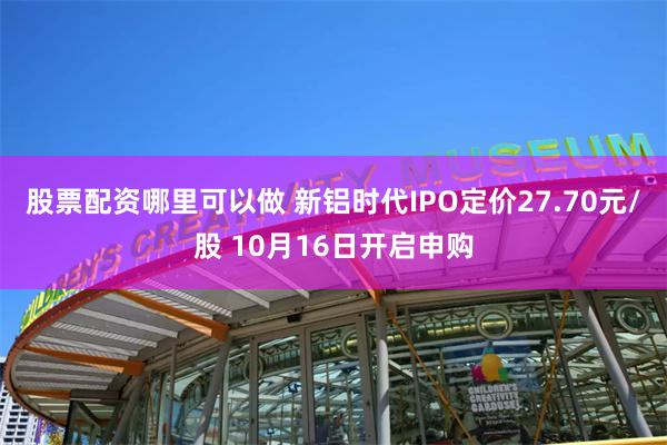 股票配资哪里可以做 新铝时代IPO定价27.70元/股 10月16日开启申购