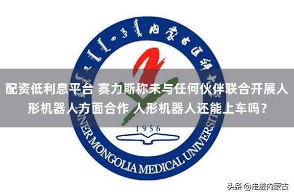 配资低利息平台 赛力斯称未与任何伙伴联合开展人形机器人方面合作 人形机器人还能上车吗？