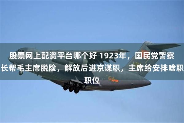 股票网上配资平台哪个好 1923年，国民党警察厅长帮毛主席脱险，解放后进京谋职，主席给安排啥职位