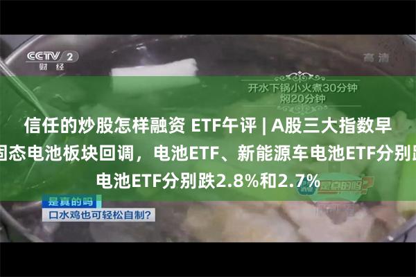 信任的炒股怎样融资 ETF午评 | A股三大指数早盘涨跌不一，固态电池板块回调，电池ETF、新能源车电池ETF分别跌2.8%和2.7%