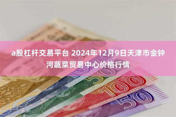 a股杠杆交易平台 2024年12月9日天津市金钟河蔬菜贸易中心价格行情