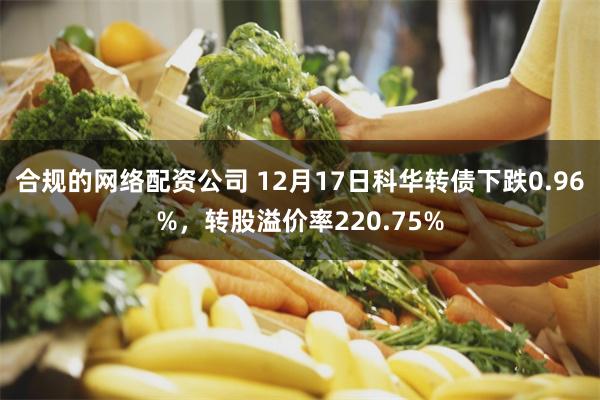 合规的网络配资公司 12月17日科华转债下跌0.96%，转股溢价率220.75%