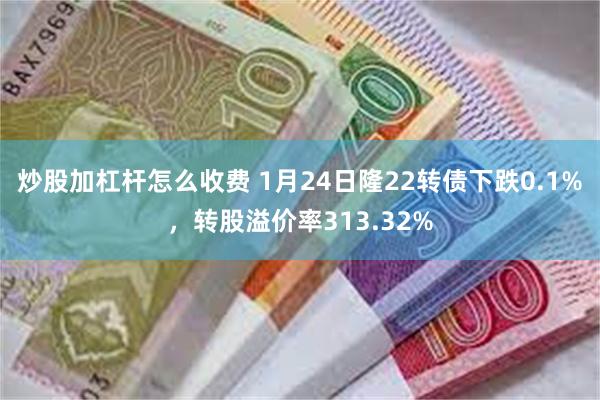 炒股加杠杆怎么收费 1月24日隆22转债下跌0.1%，转股溢价率313.32%