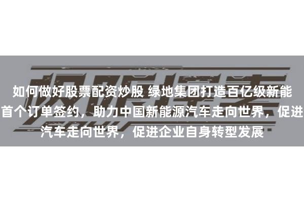 如何做好股票配资炒股 绿地集团打造百亿级新能源汽车出口平台，首个订单签约，助力中国新能源汽车走向世界，促进企业自身转型发展