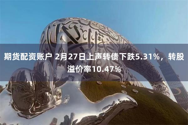 期货配资账户 2月27日上声转债下跌5.31%，转股溢价率10.47%