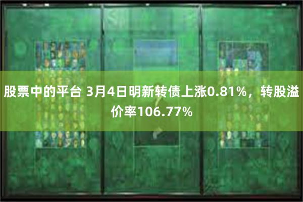 股票中的平台 3月4日明新转债上涨0.81%，转股溢价率106.77%