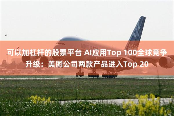 可以加杠杆的股票平台 AI应用Top 100全球竞争升级：美图公司两款产品进入Top 20