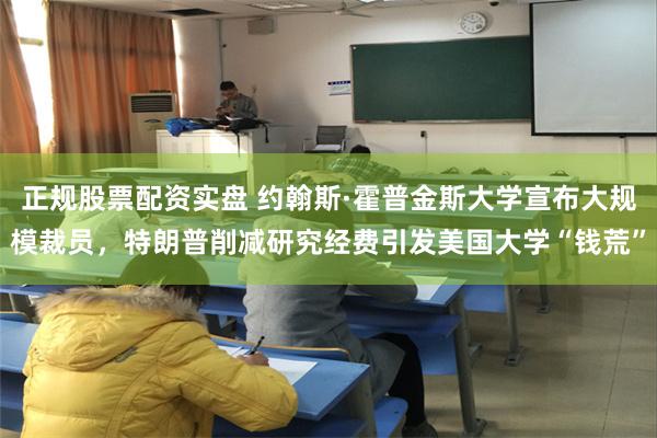 正规股票配资实盘 约翰斯·霍普金斯大学宣布大规模裁员，特朗普削减研究经费引发美国大学“钱荒”