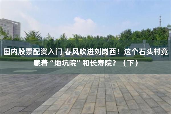 国内股票配资入门 春风吹进刘岗西！这个石头村竟藏着“地坑院”和长寿院？（下）